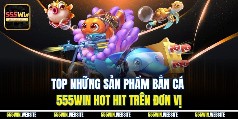 Top những sản phẩm Bắn Cá 555win hot hit trên đơn vị